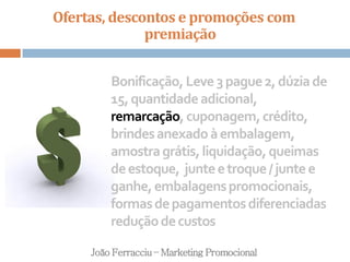 Ofertas, descontos e promoções com
premiação
João Ferracciu – Marketing Promocional
Bonificação,Leve3pague2,dúziade
15,quantidadeadicional,
remarcação,cuponagem,crédito,
brindesanexadoàembalagem,
amostragrátis,liquidação,queimas
deestoque, junteetroque/juntee
ganhe,embalagenspromocionais,
formasdepagamentosdiferenciadas
reduçãodecustos
 