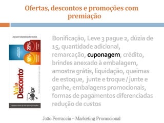 Ofertas, descontos e promoções com
premiação
João Ferracciu – Marketing Promocional
Bonificação,Leve3pague2,dúziade
15,quantidadeadicional,
remarcação,cuponagem,crédito,
brindesanexadoàembalagem,
amostragrátis,liquidação,queimas
deestoque, junteetroque/juntee
ganhe,embalagenspromocionais,
formasdepagamentosdiferenciadas
reduçãodecustos
 