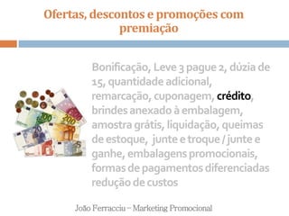 Ofertas, descontos e promoções com
premiação
João Ferracciu – Marketing Promocional
Bonificação,Leve3pague2,dúziade
15,quantidadeadicional,
remarcação,cuponagem,crédito,
brindesanexadoàembalagem,
amostragrátis,liquidação,queimas
deestoque, junteetroque/juntee
ganhe,embalagenspromocionais,
formasdepagamentosdiferenciadas
reduçãodecustos
 