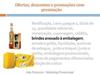 Ofertas, descontos e promoções com
premiação
João Ferracciu – Marketing Promocional
Bonificação,Leve3pague2,dúziade
15,quantidadeadicional,
remarcação,cuponagem,crédito,
brindesanexadoàembalagem,
amostragrátis,liquidação,queimas
deestoque, junteetroque/juntee
ganhe,embalagenspromocionais,
formasdepagamentosdiferenciadas
reduçãodecustos
 