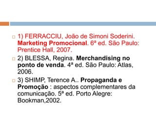  1) FERRACCIU, João de Simoni Soderini.
Marketing Promocional. 6ª ed. São Paulo:
Prentice Hall, 2007.
 2) BLESSA, Regina. Merchandising no
ponto de venda. 4ª ed. São Paulo: Atlas,
2006.
 3) SHIMP, Terence A.. Propaganda e
Promoção : aspectos complementares da
comunicação. 5ª ed. Porto Alegre:
Bookman,2002.
 