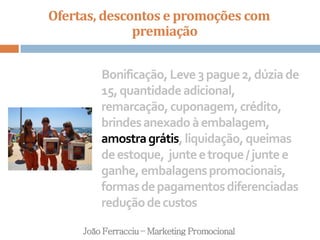Ofertas, descontos e promoções com
premiação
João Ferracciu – Marketing Promocional
Bonificação,Leve3pague2,dúziade
15,quantidadeadicional,
remarcação,cuponagem,crédito,
brindesanexadoàembalagem,
amostragrátis,liquidação,queimas
deestoque, junteetroque/juntee
ganhe,embalagenspromocionais,
formasdepagamentosdiferenciadas
reduçãodecustos
 