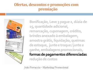 Ofertas, descontos e promoções com
premiação
João Ferracciu – Marketing Promocional
Bonificação,Leve3pague2,dúziade
15,quantidadeadicional,
remarcação,cuponagem,crédito,
brindesanexadoàembalagem,
amostragrátis,liquidação,queimas
deestoque, junteetroque/juntee
ganhe,embalagenspromocionais,
formasdepagamentosdiferenciadas
reduçãodecustos
 