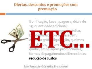 Ofertas, descontos e promoções com
premiação
João Ferracciu – Marketing Promocional
Bonificação,Leve3pague2,dúziade
15,quantidadeadicional,
remarcação,cuponagem,crédito,
brindesanexadoàembalagem,
amostragrátis,liquidação,queimas
deestoque, junteetroque/juntee
ganhe,embalagenspromocionais,
formasdepagamentosdiferenciadas
reduçãodecustos
ETC...
 
