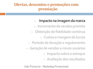 Ofertas, descontos e promoções com
premiação
João Ferracciu – Marketing Promocional
• Impactonaimagemdamarca
• Incrementodevendasprevisto
• Obtençãodefidelidadecontínua
• Custosemargemdelucros
• Períododeduraçãoeregulamento
• Geraçãodevendasanovosusuários
• Impactosobreoestoque
• Avaliaçãodosresultados
 