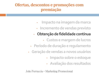 Ofertas, descontos e promoções com
premiação
João Ferracciu – Marketing Promocional
• Impactonaimagemdamarca
• Incrementodevendasprevisto
• Obtençãodefidelidadecontínua
• Custosemargemdelucros
• Períododeduraçãoeregulamento
• Geraçãodevendasanovosusuários
• Impactosobreoestoque
• Avaliaçãodosresultados
 