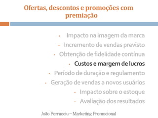 Ofertas, descontos e promoções com
premiação
João Ferracciu – Marketing Promocional
• Impactonaimagemdamarca
• Incrementodevendasprevisto
• Obtençãodefidelidadecontínua
• Custosemargemdelucros
• Períododeduraçãoeregulamento
• Geraçãodevendasanovosusuários
• Impactosobreoestoque
• Avaliaçãodosresultados
 