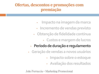 Ofertas, descontos e promoções com
premiação
João Ferracciu – Marketing Promocional
• Impactonaimagemdamarca
• Incrementodevendasprevisto
• Obtençãodefidelidadecontínua
• Custosemargemdelucros
• Períododeduraçãoeregulamento
• Geraçãodevendasanovosusuários
• Impactosobreoestoque
• Avaliaçãodosresultados
 