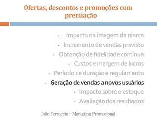 Ofertas, descontos e promoções com
premiação
João Ferracciu – Marketing Promocional
• Impactonaimagemdamarca
• Incrementodevendasprevisto
• Obtençãodefidelidadecontínua
• Custosemargemdelucros
• Períododeduraçãoeregulamento
• Geraçãodevendasanovosusuários
• Impactosobreoestoque
• Avaliaçãodosresultados
 