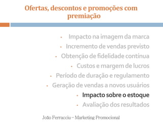 Ofertas, descontos e promoções com
premiação
João Ferracciu – Marketing Promocional
• Impactonaimagemdamarca
• Incrementodevendasprevisto
• Obtençãodefidelidadecontínua
• Custosemargemdelucros
• Períododeduraçãoeregulamento
• Geraçãodevendasanovosusuários
• Impactosobreoestoque
• Avaliaçãodosresultados
 
