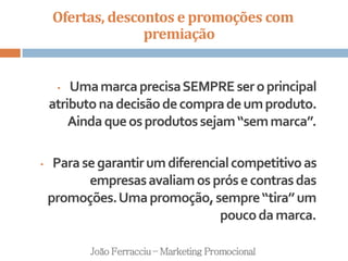 Ofertas, descontos e promoções com
premiação
João Ferracciu – Marketing Promocional
• UmamarcaprecisaSEMPREseroprincipal
atributonadecisãodecompradeumproduto.
Aindaqueosprodutossejam“semmarca”.
• Parasegarantirumdiferencialcompetitivoas
empresasavaliamosprósecontrasdas
promoções.Umapromoção,sempre“tira”um
poucodamarca.
 
