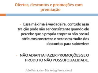 Ofertas, descontos e promoções com
premiação
João Ferracciu – Marketing Promocional
• Essamáximaéverdadeira,contudoessa
traiçãopodenãoserconsistentequandoele
percebequeaprópriaempresanãopossui
atributosconcretosenecessitamuitodos
descontosparasobreviver
• NÃOADIANTAFAZERPROMOÇÕESSEO
PRODUTONÃOPOSSUIQUALIDADE.
 