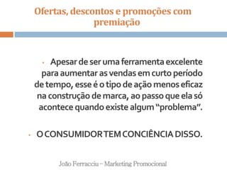 Ofertas, descontos e promoções com
premiação
João Ferracciu – Marketing Promocional
• Apesardeserumaferramentaexcelente
paraaumentarasvendasemcurtoperíodo
detempo,esseéotipodeaçãomenoseficaz
naconstruçãodemarca,aopassoqueelasó
acontecequandoexistealgum“problema”.
• OCONSUMIDORTEMCONCIÊNCIADISSO.
 