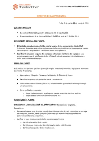 Perfil del Puesto: DIRECTOR DE CAMPAMENTOS
DIRECTOR DE CAMPAMENTOS
Fecha de la oferta: 21 de enero de 2015
LUGAR DE TRABAJO:
• 1 puesto en Sedano (Burgos). De 18 de junio al 1 de agosto 2015
• 1 puesto en Cortes de la Frontera (Málaga). Del 25 de junio al 25 de julio 2015.
DESCRIPCIÓN GENERAL DEL PUESTO:
• Dirigir todas las actividades definidas en el programa de los campamentos MasterChef
(culinarias, deportivas y de animación) asegurando la coordinación entre los equipos de trabajo
de cada centro y asegurando la satisfacción de los niños y familias.
• Coordinar la actuación conjunta del equipo de culinarios y monitores del equipo de cada
centro para asegurar la satisfacción de los niños y ofreciendo una visión interdisciplinaria a
todas las actuaciones del equipo.
PERFIL DEL PUESTO
Buscamos a una persona ejecutiva que haya dirigido antes campamentos y equipos de monitores
de mínimo 70 personas.
• Licenciado en Educación Física y con la titulación de Director de Lleure.
• Experiencia demostrada como director de campamentos.
• Conocimiento de actividades, prácticas y procedimientos que se llevan a cabo para dirigir
un campamento.
• Otras cualidades requeridas:
o Capacidad organizativa, que le guste trabajar en equipo y actitud positiva.
o Capacidad de comunicación interpersonal alta.
FUNCIONES DEL PUESTO:
DIRECCIÓN DE LA ORGANIZACIÓN DEL CAMPAMENTO: Operaciones y programa.
Operaciones
- Figura que haga de nexo de unión entre la dirección operativa de cada centro (que se encarga
de desayunos, comidas, cenas y limpieza) con el equipo de monitores asegurando una
convencía satisfactoria para ambos.
- Verificar el buen funcionamiento de las operaciones del centro:
o Certificar la calidad de la comida
o Certificar que el comedor, dormitorios y los baños estén limpios.
o Certificar la seguridad de las instalaciones.
 