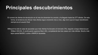 Principales descubrimientos
El número de ofertas de devolución en el mes de diciembre ha crecido y ha llegado hasta las 277 ofertas. De esta
forma, la tendencia de ofrecer más ofertas sigue creciendo mes a mes, algo de lo que el mayor beneficiario
siempre es el usuario final.
888sport ha sido la casa de apuestas que más ofertas ha lanzado al mercado (79), seguido a larga distancia por
William Hill (53). A continuación aparece Bwin (52), completando las tres casas con más ofertas. Mucho más
lejos queda Bet365, Luckia o MARCA Apuestas.