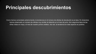 Principales descubrimientos
Como hemos comentado anteriormente, la tendencia en el número de ofertas de devolución es al alza. En diciembre
hemos observado un número de ofertas muy similar al obtenido en el mes de junio. Aún seguimos lejos de las
cifras vistas en mayo, el mes de nuestro primer análisis. Aún así, la tendencia en este aspecto es positiva.