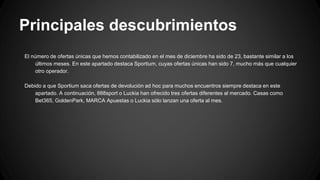 Principales descubrimientos
El número de ofertas únicas que hemos contabilizado en el mes de diciembre ha sido de 23, bastante similar a los
últimos meses. En este apartado destaca Sportium, cuyas ofertas únicas han sido 7, mucho más que cualquier
otro operador.
Debido a que Sportium saca ofertas de devolución ad hoc para muchos encuentros siempre destaca en este
apartado. A continuación, 888sport o Luckia han ofrecido tres ofertas diferentes al mercado. Casas como
Bet365, GoldenPark, MARCA Apuestas o Luckia sólo lanzan una oferta al mes.
