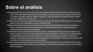 Sobre el análisis
Apuestas-Deportivas.com ha hecho este exhaustivo análisis de las ofertas de devolución publicadas en las
webs de las principales casas de apuestas de España. La lista de las casas de apuestas monitorizadas
son: Betfair, Wanabet, Sportium, MARCA Apuestas, Luckia, 888, bet365, Interwetten, Suertia, William
Hill, Bwin, GoldenPark, Titanbet y Paf.
El análisis ha sido hecho sobre ofertas de devolución, con lo que otro tipo de ofertas como bonus o apuestas
gratis no han sido contabilizados a efectos de este artículo.
‘Ofertas de devolución’ es un término extendido en la industria de las apuestas en la que le devuelven su
dinero, ya sea en forma real o en apuestas gratis, en determinados eventos y mercados según el
escenario descrito por la casa de apuestas.
Para determinar cuál ha sido la casa de apuestas del mes, Apuestas-Deportivas.com usa un algoritmo que
tiene en cuenta el número de ofertas disponible, la máxima cantidad en dinero real o en apuestas gratis,
la probabilidad de que el escensario descrito por la casa de apuestas sea realidad y el número de
eventos o mercados para el cual la oferta es disponible. En otras palabras, freebets.com/es intenta medir
la calidad de la oferta, más allá de su valor numérico.
El equipo de Apuestas-Deportivas.com tiene más de 50 años de experiencia en la industria de las apuestas
para determinar el peso de cada una de las ofertas en unas fórmulas complejas que dan como resultado
dichos resultados.