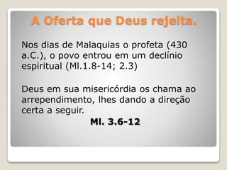 A Oferta que Deus rejeita.
Nos dias de Malaquias o profeta (430
a.C.), o povo entrou em um declínio
espiritual (Ml.1.8-14; 2.3)
Deus em sua misericórdia os chama ao
arrependimento, lhes dando a direção
certa a seguir.
Ml. 3.6-12
 
