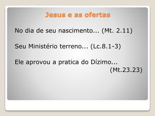 Jesus e as ofertas
No dia de seu nascimento... (Mt. 2.11)
Seu Ministério terreno... (Lc.8.1-3)
Ele aprovou a pratica do Dízimo...
(Mt.23.23)
 