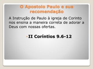 O Apostolo Paulo e sua
recomendação
A Instrução de Paulo à igreja de Corinto
nos ensina a maneira correta de adorar a
Deus com nossas ofertas.
◦II Coríntios 9.6-12
 
