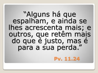 Pv. 11.24
“Alguns há que
espalham, e ainda se
lhes acrescenta mais; e
outros, que retêm mais
do que é justo, mas é
para a sua perda.”
 