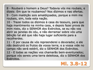 Ml. 3.8-12
8 - Roubará o homem a Deus? Todavia vós me roubais, e
dizeis: Em que te roubamos? Nos dízimos e nas ofertas.
9 - Com maldição sois amaldiçoados, porque a mim me
roubais, sim, toda esta nação.
10 - Trazei todos os dízimos à casa do tesouro, para que
haja mantimento na minha casa, e depois fazei prova de
mim nisto, diz o SENHOR dos Exércitos, se eu não vos
abrir as janelas do céu, e não derramar sobre vós uma
bênção tal até que não haja lugar suficiente para a
recolherdes.
11 - E por causa de vós repreenderei o devorador, e ele
não destruirá os frutos da vossa terra; e a vossa vide no
campo não será estéril, diz o SENHOR dos Exércitos.
12 - E todas as nações vos chamarão bem-aventurados;
porque vós sereis uma terra deleitosa, diz o SENHOR dos
Exércitos.
 