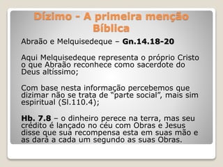 Dízimo - A primeira menção
Bíblica
Abraão e Melquisedeque – Gn.14.18-20
Aqui Melquisedeque representa o próprio Cristo
o que Abraão reconhece como sacerdote do
Deus altíssimo;
Com base nesta informação percebemos que
dizimar não se trata de “parte social”, mais sim
espiritual (Sl.110.4);
Hb. 7.8 – o dinheiro perece na terra, mas seu
crédito é lançado no céu com Obras e Jesus
disse que sua recompensa esta em suas mão e
as dará a cada um segundo as suas Obras.
 