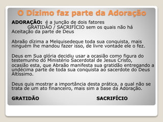 O Dízimo faz parte da Adoração
ADORAÇÃO: é a junção de dois fatores
GRATIDÃO / SACRIFÍCIO sem os quais não há
Aceitação da parte de Deus
Abraão dízima a Melquisedeque toda sua conquista, mais
ninguém lhe mandou fazer isso, de livre vontade ele o fez.
Deus em Sua glória decidiu usar a ocasião como figura do
testemunho do Ministério Sacerdotal de Jesus Cristo,
ocasião esta, que Abraão manifesta sua gratidão entregando a
undécima parte de toda sua conquista ao sacerdote do Deus
Altíssimo.
Deus quis mostrar a importância desta prática, a qual não se
trata de um ato financeiro, mais sim a base da Adoração.
GRATIDÃO SACRIFÍCIO
 