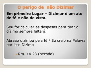 O perigo de não Dizimar
Em primeiro Lugar – Dizimar é um ato
de fé e não de vista.
Seu for calcular as despesas para tirar o
dízimo sempre faltará.
Abraão dizimou pela fé / Eu creio na Palavra
por isso Dizimo
 Rm. 14.23 (pecado)
 