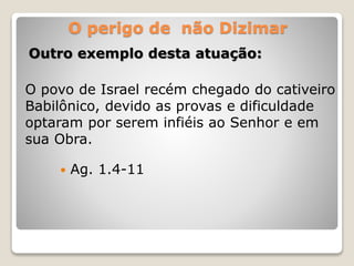 O perigo de não Dizimar
Outro exemplo desta atuação:
O povo de Israel recém chegado do cativeiro
Babilônico, devido as provas e dificuldade
optaram por serem infiéis ao Senhor e em
sua Obra.
 Ag. 1.4-11
 