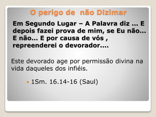 O perigo de não Dizimar
Em Segundo Lugar – A Palavra diz ... E
depois fazei prova de mim, se Eu não...
E não... E por causa de vós ,
repreenderei o devorador....
Este devorado age por permissão divina na
vida daqueles dos infiéis.
 1Sm. 16.14-16 (Saul)
 