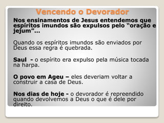 Vencendo o Devorador
Nos ensinamentos de Jesus entendemos que
espíritos imundos são expulsos pelo “oração e
jejum”...
Quando os espíritos imundos são enviados por
Deus essa regra é quebrada.
Saul - o espírito era expulso pela música tocada
na harpa.
O povo em Ageu – eles deveriam voltar a
construir a casa de Deus.
Nos dias de hoje - o devorador é repreendido
quando devolvemos a Deus o que é dele por
direito.
 