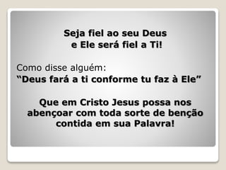 Seja fiel ao seu Deus
e Ele será fiel a Ti!
Como disse alguém:
“Deus fará a ti conforme tu faz à Ele”
Que em Cristo Jesus possa nos
abençoar com toda sorte de benção
contida em sua Palavra!
 