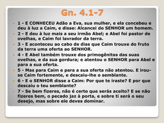 Gn. 4.1-7
 1 - E CONHECEU Adão a Eva, sua mulher, e ela concebeu e
deu à luz a Caim, e disse: Alcancei do SENHOR um homem.
 2 - E deu à luz mais a seu irmão Abel; e Abel foi pastor de
ovelhas, e Caim foi lavrador da terra.
 3 - E aconteceu ao cabo de dias que Caim trouxe do fruto
da terra uma oferta ao SENHOR.
 4 - E Abel também trouxe dos primogênitos das suas
ovelhas, e da sua gordura; e atentou o SENHOR para Abel e
para a sua oferta.
 5 - Mas para Caim e para a sua oferta não atentou. E irou-
se Caim fortemente, e descaiu-lhe o semblante.
 6 - E o SENHOR disse a Caim: Por que te iraste? E por que
descaiu o teu semblante?
 7 - Se bem fizeres, não é certo que serás aceito? E se não
fizeres bem, o pecado jaz à porta, e sobre ti será o seu
desejo, mas sobre ele deves dominar.
 