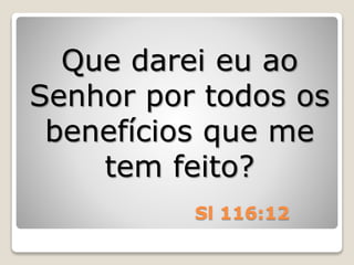 Sl 116:12
Que darei eu ao
Senhor por todos os
benefícios que me
tem feito?
 