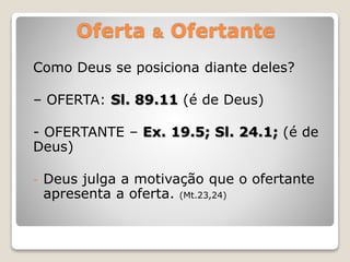 Oferta & Ofertante
Como Deus se posiciona diante deles?
– OFERTA: Sl. 89.11 (é de Deus)
- OFERTANTE – Ex. 19.5; Sl. 24.1; (é de
Deus)
- Deus julga a motivação que o ofertante
apresenta a oferta. (Mt.23,24)
 