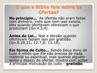 O que a Bíblia fala sobre as
Ofertas?
No princípio... As ofertas não eram feitas
com dinheiro, visto que nem isso existia,
eles quando ofertavam ofereciam o que
produziam (Gn.4.3,4).
Antes da Lei... Noé e Abraão quando
ofertavam faziam isso por gratidão.
(Gn.8.20,21; 12.7,8; 13.18).
Em forma de Culto... Sendo Deus dono de
tudo é nítido que Ele não precisa de nada
material ou espiritual, mas quando alguém
sente o desejo de ofertar, mostra com ações
a principal motivação do culto - gratidão
 