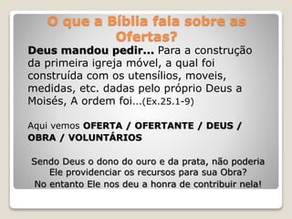 O que a Bíblia fala sobre as
Ofertas?
Deus mandou pedir... Para a construção
da primeira igreja móvel, a qual foi
construída com os utensílios, moveis,
medidas, etc. dadas pelo próprio Deus a
Moisés, A ordem foi...(Ex.25.1-9)
Aqui vemos OFERTA / OFERTANTE / DEUS /
OBRA / VOLUNTÁRIOS
Sendo Deus o dono do ouro e da prata, não poderia
Ele providenciar os recursos para sua Obra?
No entanto Ele nos deu a honra de contribuir nela!
 