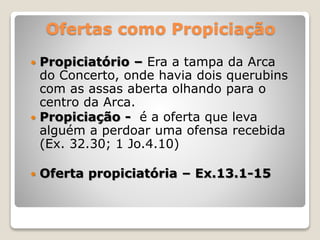 Ofertas como Propiciação
 Propiciatório – Era a tampa da Arca
do Concerto, onde havia dois querubins
com as assas aberta olhando para o
centro da Arca.
 Propiciação - é a oferta que leva
alguém a perdoar uma ofensa recebida
(Ex. 32.30; 1 Jo.4.10)
 Oferta propiciatória – Ex.13.1-15
 