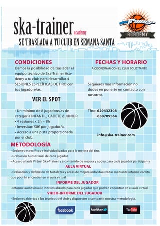 ska-traineracademy
SETRASLADAATUCLUBENSEMANASANTA
FECHAS Y HORARIO
A COORDINAR CON EL CLUB SOLICITANTE
Si quieres más información no
dudes en ponerte en contacto con
nosotros.
Tfno: 629432308
658709564
CONDICIONES
Damos la posibilidad de trasladar el
equipo técnico de Ska-Trainer Aca-
demy a tu club para desarrollar 4
SESIONES ESPECÍFICAS DE TIRO con
tus jugadore/as.
VER EL SPOT
• Un mínimo de 8 jugadore/as de
categoría INFANTIL, CADETE ó JUNIOR
• 4 sesiones x 2h = 8h
• Inversión: 50€ por jugador/a.
• Acceso a una pista proporcionada
por el club.
METODOLOGÍA
• Sesiones específicas e individualizadas para la mejora del tiro.
• Grabación Audiovisual de cada jugador.
• Acceso al aula Virtual Ska-Trainer y a contenido de mejora y apoyo para cada jugador participante
AULA VIRTUAL
• Evaluación y definición de fortalezas y áreas de mejora individualizadas mediante informe escrito
que podrán encontrar en el aula virtual
INFORME DEL JUGADOR
• Informe audiovisual e individualizado para cada jugador que podrán encontrar en el aula virtual
VIDEO-INFORME DEL JUGADOR
• Sesiones abiertas a los técnicos del club y dispuestos a compartir nuestra metodología.
info@ska-trainer.com
 