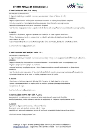OFERTAS ACTIVAS 15 DICIEMBRE 2014 
RESPONSABLE I+D+i (REF. RESP. I+D+i.) 
Para Industria Química Cerámica. 
En dependencia de la gerencia de la empresa y supervisando el trabajo de Técnico de I+D+i. 
Funciones: 
- Organizar y desarrollar la investigación, desarrollo e innovación en nuevos productos de la compañía. 
- Detectar maquinarias y tecnologías más adecuadas para el desarrollo de los nuevos productos. 
- Detectar posibilidades de financiación para nuevos proyectos. 
- Coordinar con el equipo comercial y departamento de diseño de la compañía ante la viabilidad de los nuevos proyectos. 
Se requiere: 
- Licenciatura en Químicas, Ingeniería Química, Ciclo Formativo de Grado Superior en Cerámica 
- Mínimo 3 años de experiencia en puesto similar en industria química cerámica o industria cerámica. 
- Conocimiento de Inkjet. 
- Experiencia en interpretación de resultados de pruebas como colorimetría, distribución tamaño de partícula. 
Enviar curriculum a: info@psicotalent.com 
RESPONSABLE LABORATORIO (REF. RESP. LAB.) 
Para Industria Química Cerámica. 
En dependencia de la gerencia de la empresa y supervisando el trabajo de un equipo de más de 5 Técnicos de Laboratorio. 
Funciones: 
- Organizar y supervisar el correcto funcionamiento de tareas y equipo de laboratorio nacional y exportación. 
- Negociar con proveedores compra de productos. 
- Asegurar la correcta formulación general y hacer el seguimiento de la misma de los productos en desarrollo del 
laboratorio. 
- Coordinar junto a los responsables de laboratorio de las filiales la creación de nuevos productos para ferias y clientes. 
- Garantizar el desarrollo de las tintas, su producción y de su control de calidad. 
Se requiere: 
- Licenciatura en Químicas, Ingeniería Química, Ciclo Formativo de Grado Superior en Cerámica 
- Mínimo 3 años de experiencia en puesto similar en industria química cerámica preferentemente. 
- Conocimiento de Inkjet 
Enviar curriculum a: info@psicotalent.com 
RESPONSBALE DE PLANTA (REF. RESP. PLANTA) 
Nuestro cliente es una importante empresa del sector cerámico de la provincia de Castellón. 
Actualmente estamos colaborando en la selección de Responsable de Planta con experiencia en el sector. 
Se requiere: 
-Ingeniería en Organización Industrial / Industrial / Química. 
-Experiencia como Jefe de planta cerámica más de 5 años. 
-Habilidad para la dirección de equipos, gestión de conflictos, toma de decisiones, orientación al cliente,… 
Enviar curriculum a: info@psicotalent.com 
Si encajas en alguno de estos perfiles puedes enviar tu currículum indicando Ref. a: 
info@psicotalent.com - (se garantiza total confidencialidad) – www.psicotalent.com 
 