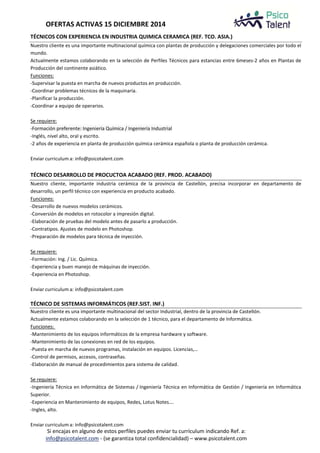 OFERTAS ACTIVAS 15 DICIEMBRE 2014 
TÉCNICOS CON EXPERIENCIA EN INDUSTRIA QUIMICA CERAMICA (REF. TCO. ASIA.) 
Nuestro cliente es una importante multinacional química con plantas de producción y delegaciones comerciales por todo el 
mundo. 
Actualmente estamos colaborando en la selección de Perfiles Técnicos para estancias entre 6meses-2 años en Plantas de 
Producción del continente asiático. 
Funciones: 
-Supervisar la puesta en marcha de nuevos productos en producción. 
-Coordinar problemas técnicos de la maquinaria. 
-Planificar la producción. 
-Coordinar a equipo de operarios. 
Se requiere: 
-Formación preferente: Ingeniería Química / Ingeniería Industrial 
-Inglés, nivel alto, oral y escrito. 
-2 años de experiencia en planta de producción química cerámica española o planta de producción cerámica. 
Enviar curriculum a: info@psicotalent.com 
TÉCNICO DESARROLLO DE PROCUCTOA ACABADO (REF. PROD. ACABADO) 
Nuestro cliente, importante industria cerámica de la provincia de Castellón, precisa incorporar en departamento de 
desarrollo, un perfil técnico con experiencia en producto acabado. 
Funciones: 
-Desarrollo de nuevos modelos cerámicos. 
-Conversión de modelos en rotocolor a impresión digital. 
-Elaboración de pruebas del modelo antes de pasarlo a producción. 
-Contratipos. Ajustes de modelo en Photoshop. 
-Preparación de modelos para técnica de inyección. 
Se requiere: 
-Formación: Ing. / Lic. Química. 
-Experiencia y buen manejo de máquinas de inyección. 
-Experiencia en Photoshop. 
Enviar curriculum a: info@psicotalent.com 
TÉCNICO DE SISTEMAS INFORMÁTICOS (REF.SIST. INF.) 
Nuestro cliente es una importante multinacional del sector Industrial, dentro de la provincia de Castellón. 
Actualmente estamos colaborando en la selección de 1 técnico, para el departamento de Informática. 
Funciones: 
-Mantenimiento de los equipos informáticos de la empresa hardware y software. 
-Mantenimiento de las conexiones en red de los equipos. 
-Puesta en marcha de nuevos programas, instalación en equipos. Licencias,… 
-Control de permisos, accesos, contraseñas. 
-Elaboración de manual de procedimientos para sistema de calidad. 
Se requiere: 
-Ingeniería Técnica en Informática de Sistemas / Ingeniería Técnica en Informática de Gestión / Ingeniería en Informática 
Superior. 
-Experiencia en Mantenimiento de equipos, Redes, Lotus Notes…. 
-Ingles, alto. 
Enviar curriculum a: info@psicotalent.com 
Si encajas en alguno de estos perfiles puedes enviar tu currículum indicando Ref. a: 
info@psicotalent.com - (se garantiza total confidencialidad) – www.psicotalent.com 
