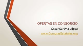 OFERTAS EN CONSORCIO
Oscar Saravia López
www.ComprasEstatales.org
 