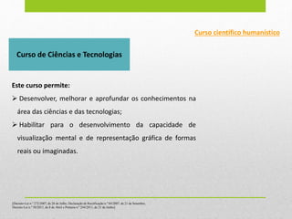 Este curso permite:
 Desenvolver, melhorar e aprofundar os conhecimentos na
área das ciências e das tecnologias;
 Habilitar para o desenvolvimento da capacidade de
visualização mental e de representação gráfica de formas
reais ou imaginadas.
Curso de Ciências e Tecnologias
[Decreto-Lei n.º 272/2007, de 26 de Julho, Declaração de Rectificação n.º 84/2007, de 21 de Setembro,
Decreto-Lei n.º 50/2011, de 8 de Abril e Portaria n.º 244/2011, de 21 de Junho]
Curso científico humanístico
 