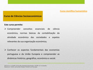 Curso científico humanístico
Curso de Ciências Socioeconómicas
Este curso permite:
 Compreender conceitos essenciais de ciência
económica, normas básicas da contabilização da
atividade económica das sociedades e aspetos
relevantes da sua organização económica;
 Conhecer os aspectos fundamentais das economias
portuguesa e da União Europeia e compreender as
dinâmicas histórica, geográfica, económica e social.
[Decreto-Lei n.º 272/2007, de 26 de Julho, Declaração de Rectificação n.º 84/2007, de 21 de Setembro,
Decreto-Lei n.º 50/2011, de 8 de Abril e Portaria n.º 244/2011, de 21 de Junho]
 