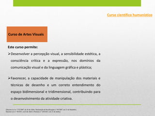 Curso de Artes Visuais
Este curso permite:
Desenvolver a percepção visual, a sensibilidade estética, a
consciência crítica e a expressão, nos domínios da
comunicação visual e da linguagem gráfica e plástica;
Favorecer, a capacidade de manipulação dos materiais e
técnicas de desenho e um correto entendimento do
espaço bidimensional e tridimensional, contribuindo para
o desenvolvimento da atividade criativa.
Curso científico humanístico
[Decreto-Lei n.º 272/2007, de 26 de Julho, Declaração de Rectificação n.º 84/2007, de 21 de Setembro,
Decreto-Lei n.º 50/2011, de 8 de Abril e Portaria n.º 244/2011, de 21 de Junho]
 