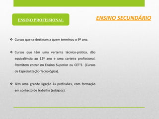  Cursos que se destinam a quem terminou o 9º ano.
 Cursos que têm uma vertente técnico-prática, dão
equivalência ao 12º ano e uma carteira profissional.
Permitem entrar no Ensino Superior ou CET’S (Cursos
de Especialização Tecnológica).
 Têm uma grande ligação às profissões, com formação
em contexto de trabalho (estágios).
ENSINO SECUNDÁRIOENSINO PROFISSIONAL
 