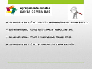  CURSO PROFISSIONAL – TÉCNICO DE GESTÃO E PROGRAMAÇÃO DE SISTEMAS INFORMÁTICOS.
 CURSO PROFISSIONAL – TÉCNICO DE RESTAURAÇÃO – RESTAURANTE E BAR.
 CURSO PROFISSIONAL – TÉCNICO INSTRUMENTISTA DE CORDAS E TECLAS.
 CURSO PROFISSIONAL – TÉCNICO INSTRUMENTISTA DE SOPRO E PERCUSSÃO.
 
