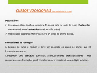 CURSOS VOCACIONAIS (com equivalência ao 9º ano)
Destinatários:
 Jovens com idade igual ou superior a 13 anos à data de início do curso (2 retenções
no mesmo ciclo ou 3 retenções em ciclos diferentes)
 Habilitações escolares inferiores ao 2º e 3º ciclos do ensino básico.
Componentes de Formação:
A duração do curso é flexível, e deve ser adaptada ao grupo de alunos que irá
frequentar o mesmo.
Apresentam uma estrutura curricular, acentuadamente profissionalizante - três
componentes de formação: geral, complementar e vocacional (com estágio incluído).
 